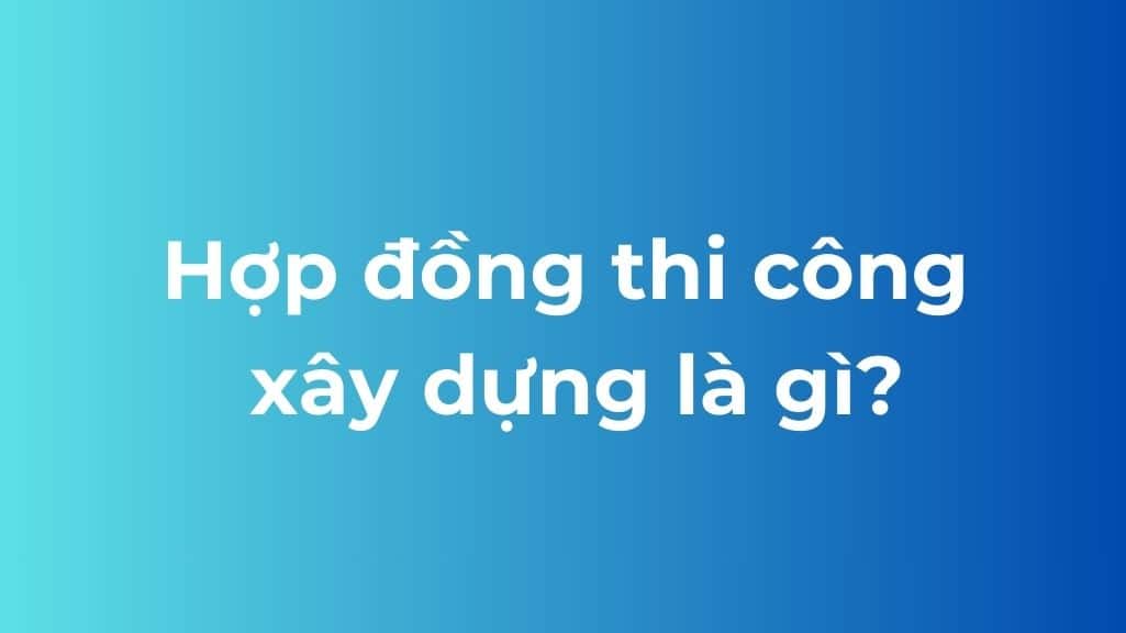 khái niệm hợp đồng thi công xây dựng
