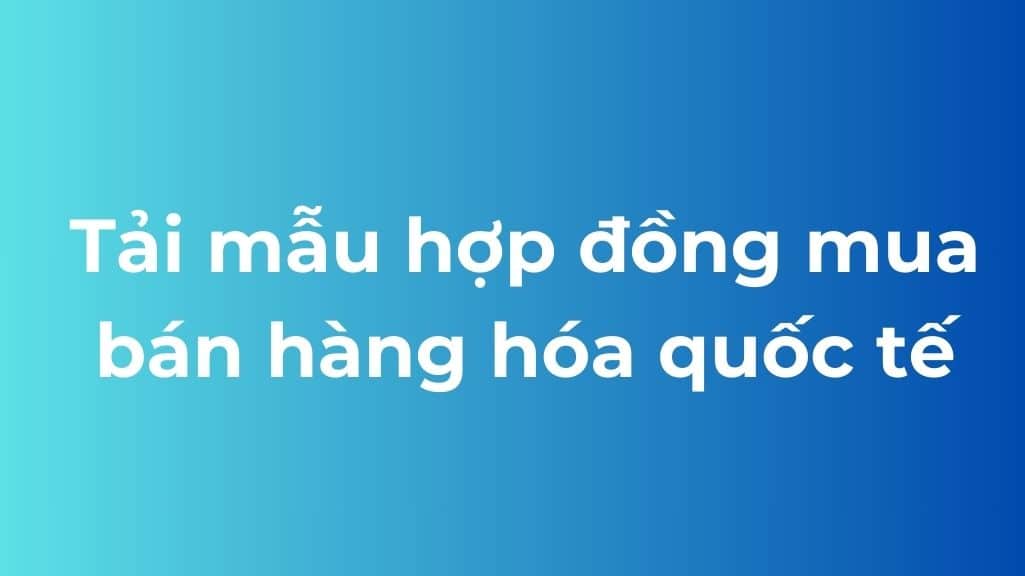 Tải mẫu hợp đồng mua bán hàng hóa quốc tế